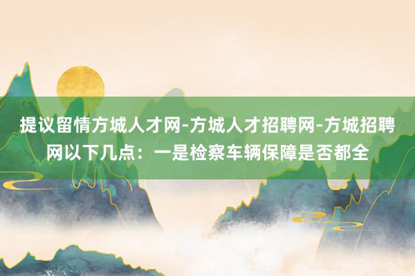 提议留情方城人才网-方城人才招聘网-方城招聘网以下几点：一是检察车辆保障是否都全