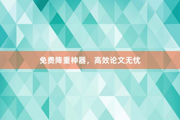 免费降重神器，高效论文无忧