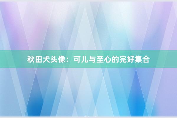 秋田犬头像：可儿与至心的完好集合